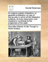 An original system of taxation: or general contribution, by way of stamp-duty In which all His Majesty's subjects, of every description, are required to contribute to the exigencies of the state 1171479530 Book Cover
