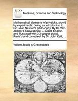 Mathematical Elements of Physicks, Prov'd by Experiments: Being an Introduction to Sir Isaac Newton's Philosophy. By Dr. Wm. James 's Gravesande, ... ... Revis'd and Corrected, by Dr. John Keill, 1140844539 Book Cover