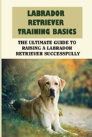 Labrador Retriever Training Basics: The Ultimate Guide To Raising A Labrador Retriever Successfully: Ways To Train Your Labrador Retriever B09BYFX23L Book Cover