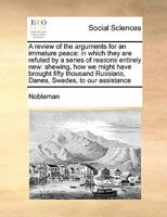 A review of the arguments for an immature peace: in which they are refuted by a series of reasons entirely new: shewing, how we might have brought ... Russians, Danes, Swedes, to our assistance 1171406193 Book Cover