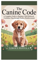 The Canine Code: A Complete Guide to Raising a Well-Behaved, Confident Dog Through Positive Reinforcement B0FDG9F72Q Book Cover