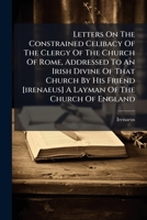 Letters On The Constrained Celibacy Of The Clergy Of The Church Of Rome, Addressed To An Irish Divine Of That Church By His Friend [irenaeus] A Layman Of The Church Of England 1175925950 Book Cover