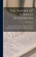 The Theory of Sciences Illustrated: Or, the Grounds & Principles of the Seven Liberal Arts, Grammar, Logick, Rhetorick, Musick, Arithmetick, Geometry, ... Accurately Demonstrated & Reduced to Practice 1015709281 Book Cover