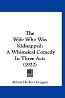 The Wife Who Was Kidnapped: A Whimsical Comedy In Three Acts 1279472774 Book Cover