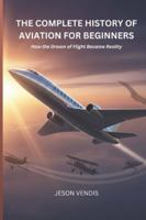 THE COMPLETE HISTORY OF AVIATION FOR BEGINNERS: How the Dream of Flight Became Reality B0G4R4X4MM Book Cover