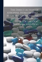 The Direct Action of Atropine, Homatropine, Hyoscine, Hyoscyamine, and Daturine on the Heart of the dog, Terrapin, and Frog 1021499862 Book Cover
