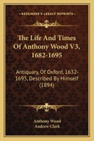 The Life And Times Of Anthony Wood V3, 1682-1695: Antiquary, Of Oxford, 1632-1695, Described By Himself 1120037271 Book Cover
