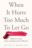 When it Hurts too Much to Let Go: Where to find Hope, Healing & Wellness 1777786509 Book Cover