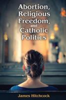Abortion, Religious Freedom, and Catholic Politics 1412864461 Book Cover