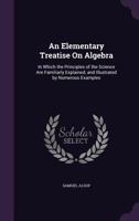 An Elementary Treatise on Algebra: In Which the Principles of the Science Are Familiarly Explained, and Illustrated by Numerous Examples 1356986137 Book Cover