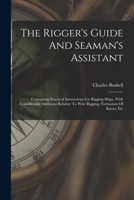 The Rigger's Guide And Seaman's Assistant: Containing Practical Instructions For Rigging Ships, With Considerable Additions Relative To Wire Rigging, Formation Of Knots, Etc 1017254494 Book Cover