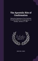 The Apostolic Rite of Confirmation: Being the Substance of two Sermons Preached Before his Congregation, on Sunday, January 27, 1867 1354494504 Book Cover