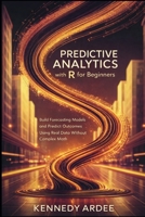 PREDICTIVE ANALYTICS WITH R FOR BEGINNERS: Build Forecasting Models and Predict Outcomes Using Real Data Without Complex Math B0GXYX5DBF Book Cover