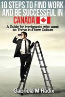 10 Steps to Find Work and Be Successful in Canada: A Guide for Immigrants Who Want to Thrive in a New Culture 1533600902 Book Cover