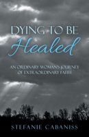 Dying to Be Healed: An Ordinary Woman?s Journey of Extraordinary Faith 1664214313 Book Cover