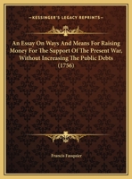 An Essay On Ways And Means For Raising Money For The Support Of The Present War, Without Increasing The Public Debts (1756) 1179993160 Book Cover