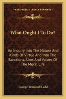 What Ought I to Do?: An Inquiry Into the Nature and Kinds of Virtue and Into the Sanctions, Aims, and Values of the Moral Life (Classic Reprint) 1363873156 Book Cover