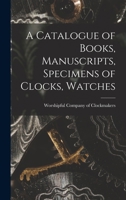 A Catalogue of Books, Manuscripts, Specimens of Clocks, Watches: And Watchwork, Paintings, Prints, &c., In the Library and MUseum of the Worshipful ... of the Corporation of the City of London 0530125072 Book Cover