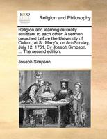 Religion and learning mutually assistant to each other. A sermon preached before the University of Oxford, at St. Mary's, on Act-Sunday, July 12. 1761. By Joseph Simpson, ... The second edition. 1140936018 Book Cover