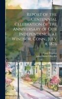 Report of the Centennial Celebration of the Anniversary of our Independence, at Windsor, Conn., July 4, 1876 1022756109 Book Cover