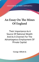 An essay on the mines of England; their inportance as a source of national wealth and as a channel for the advantageous employment of private capital 1163774189 Book Cover