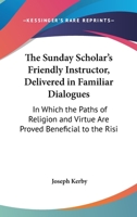 The Sunday Scholar's Friendly Instructor, Delivered In Familiar Dialogues: In Which The Paths Of Religion And Virtue Are Proved Beneficial To The Rising Generation 1437340091 Book Cover