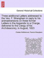 Three additional Letters addressed to the Ven. F. Wrangham in reply to his animadversions on three former Letters in the Appendix to a Charge, ... Clergy of his Archdeaconry, in August, 1823 1241400954 Book Cover