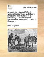 A reply to Mr. Samuel Clifford: wherein his scurrillous and abusive reflections, (under pretence of vindicating ... Mr. Baxter,) are shewed to be groundless. ... By John England ... 1170754600 Book Cover