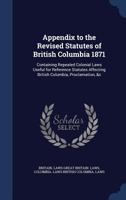 Appendix to the Revised Statutes of British Columbia 1871: Containing Repealed Colonial Laws Useful for Reference Statutes Affecting British Columbia, Proclamation, &c 1022249037 Book Cover