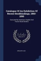 Catalogue Of An Exhibition Of Recent Bookbindings, 1860-1890: Executed By American, English And French Book-binders 1377193888 Book Cover