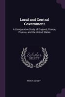 Local and Central Government: A Comparative Study of England, France, Prussia, and the United States 1017984697 Book Cover