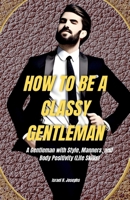 HOW TO BE A CLASSY GENTLEMAN: A GENTLEMAN WITH STYLE, MANNERS AND BODY POSITIVITY B0C7JJMSYY Book Cover