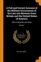 A Full and Correct Account of the Military Occurrences of the Late war Between Great Britain and the United States of America: With an Appendix, and Plates; Volume 1 1016043821 Book Cover