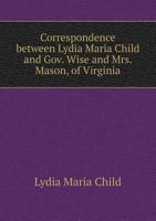 Correspondence Between Lydia Maria Child and Gov. Wise and Mrs. Mason, of Virginia 1359612238 Book Cover