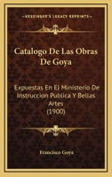 Catalogo De Las Obras De Goya: Expuestas En El Ministerio De Instruccion Publica Y Bellas Artes (1900) 1160821852 Book Cover