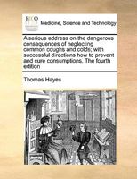 A serious address on the dangerous consequences of neglecting common coughs and colds; with successful directions how to prevent and cure consumptions. The fourth edition 1171002556 Book Cover