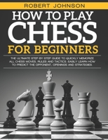 How To Play Chess For Beginners: The Ultimate Step-by-Step Guide to Quickly Memorize all Chess Moves, Rules and Tactics. Easily Learn how to predict the opponent, Openings and Strategies B092P6WGX9 Book Cover