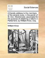 A friendly address to the members of the several clubs, in the parish of St. Ann, Westminster, associated for the purpose of obtaining a reform in Parliament, by William Knox, Esq. 1170629733 Book Cover