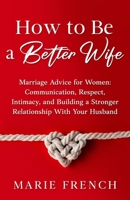 How to Be a Better Wife Marriage Advice for Women: Communication, Respect, Intimacy, and Building a Stronger Relationship With Your Husband 1739482549 Book Cover