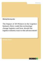 The Impact of 3D Printers in the Logistics Industry. How Could This Technology Change Logistics and How Should the Logistics Industry React to This Advancement? 3668334765 Book Cover