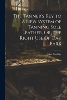 The Tanner's Key to a New System of Tanning Sole Leather, Or, the Right Use of Oak Bark 1021700878 Book Cover