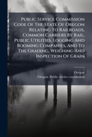 Public Service Commission Code Of The State Of Oregon Relating To Railroads, Common Carriers By Rail, Public Utilities, Logging And Booming Companies, ... Grading, Weighing And Inspection Of Grain... 1275638066 Book Cover