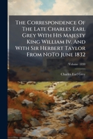 The Correspondence Of The Late Charles Earl Grey With His Majesty King William Iv. And With Sir Herbert Taylor From NoTo June 1832 1024806715 Book Cover