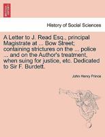 A Letter to J. Read Esq., principal Magistrate at ... Bow Street; containing strictures on the ... police ... and on the Author's treatment, when suing for justice, etc. Dedicated to Sir F. Burdett. 1241175861 Book Cover