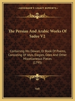 The Persian And Arabic Works Of Sadee V2: Containing His Dewan, Or Book Of Poems, Consisting Of Idyls, Elegies, Odes And Other Miscellaneous Pieces 1165615312 Book Cover