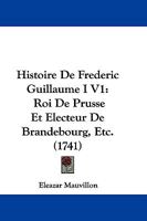 Histoire De Frederic Guillaume I V1: Roi De Prusse Et Electeur De Brandebourg, Etc. (1741) 1246663058 Book Cover