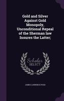 Gold and Silver Against Gold Monopoly, Unconditional Repeal of the Sherman Law Insures the Latter; 135597884X Book Cover