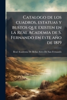 Catalogo de los cuadros, estatuas y bustos que existen en la Real Academia de S. Fernando en este año de 1819: con expresion de las salas en que estan ... que los han egecutado 1172519501 Book Cover