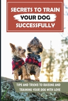 Secrets To Train Your Dog Successfully: Tips And Tricks To Raising And Training Your Dog With Love: Dog Training Basics B09BYDNSQZ Book Cover