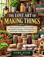 The Lost Art of Making Things: Practical Ways to Create Everyday Household Essentials, Useful Resources, and Simple Self-Reliance Solutions B0HKP1Z7SF Book Cover